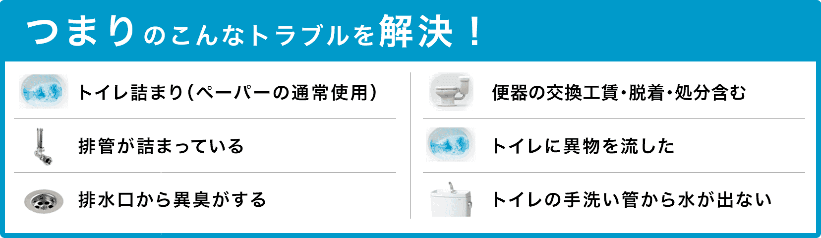 トイレタンクの水が止まらない/トイレタンクから水が出ない/トイレつまり(ペーパーの通常使用)/トイレに異物を流した/便器の交換(工賃のみ)・脱着・処分含む/トイレの手洗い管から水が出ない/ウォッシュレットの取付作業